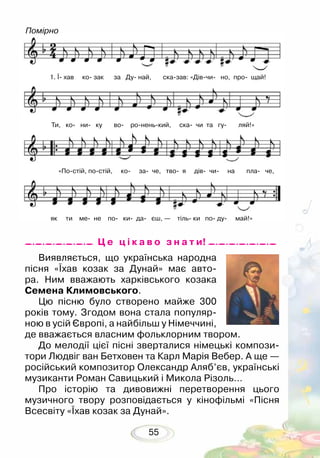 55
Помірно
1. Ї хав ко зак за Ду най, сказав: «Дівчи но, про щай!
Ти, ко ни ку во роненький, ска чи та гу ляй!»
«Постій, постій, ко за че, тво я дів чи на пла че,
як ти ме не по ки да єш, — тіль ки по ду май!»
Виявляється, що українська народна
пісня «Їхав козак за Дунай» має авто-
ра. Ним вважають харківського козака
Семена Климовського.
Цю пісню було створено майже 300
років тому. Згодом вона стала популяр-
ною в усій Європі, а найбільш у Німеч­чині,
де вважається власним фольклорним твором.
До мелодії цієї пісні зверталися німецькі компози-
тори Людвіг ван Бетховен та Карл Марія Вебер. А ще —
російський композитор Олександр Аляб’єв, українські
музиканти Роман Савицький і Микола Різоль…
Про історію та дивовижні перетворення цього
музичного твору розповідається у кінофільмі «Пісня
Всесвіту «Їхав козак за Дунай».
Ц е ц і к а в о з н а т и!
 