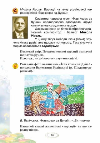 56
Микола Різоль. Варіації на тему української на­
родної пісні «Їхав козак за Дунай»
Славетна народна пісня «Їхав козак за
Дунай» неодноразово здобувала «друге
життя» в нових музичних творах.
Для виконання на баяні її обробив укра-
їнський композитор і баяніст Микола
Різоль.
У цьому творі мелодія пісні (тема) зву-
чить кілька разів, але щоразу по-новому. Така музична
форма називається варіаціями.
Послухай твір. Початок кожної варіації позначай
піднятою рукою.
Простеж, як змінюється звучання пісні.
Розглянь фото витинанки «Їхав козак за Дунай»
школярки Валентини Бєлінської (м. Південно­­ук­
раїнськ).
Намалюй власні живописні «варіації» на цю на-
родну пісню.
В. Бєлінська. «Їхав козак за Дунай…». Витинанка
 