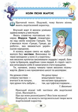 588
Прочитай текст. Подумай, чому багато пісень
мають жартівливий характер.
Влучний жарт й весела усмішка
здавна живуть у мистецтві.
Якось славетна полтавська піс-
нярка Маруся Чурай пожартува-
ла над своїм коханим Грицем. Так
з’явилася пісня «Грицю, Грицю, до
роботи», яка вважається україн-
ською народною. 	
А колись жодне свято не відбу-
валося без частівок. Виконавці по
черзі виходили у коло й у коротень-
ких веселих куплетах висміювали ледарів і нероб, боя-
гузів та брехунів, жадібних і злих людей. А «герої» часті-
вок впізнавали себе й намагалися стати кращими.
Ти, напевне, знаєш чимало таких веселих пісень-
жартів. Деякі з них присвячено школі та школярам:
Пригадай відомі тобі частівки або жартівливі
пісні. Наспівай їх.
Про що вони розповідають? Яка їхня музика?
Поміркуй, чи можуть інструментальні твори мати
жартівливий характер.
На уроках співів
співали частівок —
вчителі їх як почули,
про уроки геть забули…
На уроці праці
влаштували танці —
ми ногами працювали
так, що туфлі всі порвали…
Т. Василько
КОЛИ ПІСНЯ ЖАРТУЄ
 