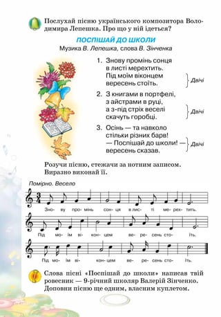 ПОСПІШАЙ ДО ШКОЛИ
Музика В. Лепешка, слова В. Зінченка
Послухай пісню українського композитора Воло-
димира Лепешка. Про що у ній ідеться?
Розучи пісню, стежачи за нотним записом.
Виразно виконай її.
Слова пісні «Поспішай до школи» написав твій
ровесник — 9-річний школяр Валерій Зінченко.
Доповни пісню ще одним, власним куплетом.
1.	 Знову промінь сонця
в листі мерехтить.
Під моїм віконцем
вересень стоїть.		
2.	 З книгами в портфелі,
з айстрами в руці,
а з-під стріх веселі
скачуть горобці.
3.	 Осінь — та навколо
стільки різних барв!
— Поспішай до школи! —
вересень сказав.	
Двічі
Двічі
Двічі
Помірно. Весело
Зно ву про мінь сон ця в лис ті ме рех тить.
Під мо їм ві кон цем ве ре сень сто їть.
Під мо їм ві кон цем ве ре сень сто їть.
 