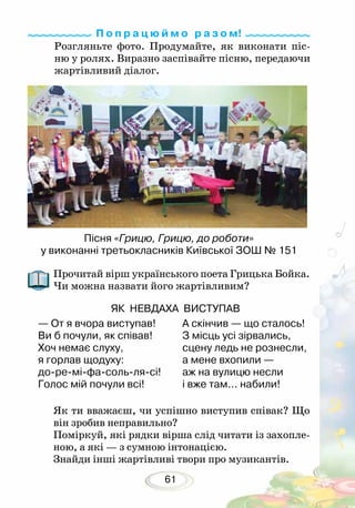 61
Розгляньте фото. Продумайте, як виконати піс-
ню у ролях. Виразно заспівайте пісню, передаючи
жартівливий діалог.
П о п р а ц ю й м о р а з о м!
Прочитай вірш українського поета Грицька Бойка.
Чи можна назвати його жартівливим?
Як ти вважаєш, чи успішно виступив співак? Що
він зробив неправильно?
Поміркуй, які рядки вірша слід читати із захопле-
ною, а які — з сумною інтонацією.
Знайди інші жартівливі твори про музикантів.
— От я вчора виступав!
Ви б почули, як співав!
Хоч немає слуху,
я горлав щодуху:
до-ре-мі-фа-соль-ля-сі!
Голос мій почули всі!	
А скінчив — що сталось!
З місць усі зірвались,
сцену ледь не рознесли,
а мене вхопили —
аж на вулицю несли
і вже там... набили!
Пісня «Грицю, Грицю, до роботи»
у виконанні третьокласників Київської ЗОШ № 151
ЯК НЕВДАХА ВИСТУПАВ
 