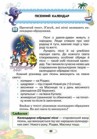 628
Прочитай текст. З’ясуй, які пісні називають ка-
лендарно-обрядовими.
Пісні з давніх-давен живуть з
народом. Люди співали про свої
радощі й туги, важливі події у при-
роді та житті.
Лунають пісні й на улюблені
народні свята. До кожного свята
створювались особливі обряди й
пісні — такий собі пісенний кален-
дар. Так і виникла сучасна назва цих
старовинних фольклорних творів —
календарно-обрядові пісні.
Кожний різновид цих пісень виконують на певне
свято:
•	 колядки — на Різдво;
•	 щедрівки — під старий Новий рік (13 січня);
•	 веснянки — на Масницю та у день весняного
рівнодення (22 березня);
•	 купальські — на Івана Купала;
•	 жниварські (зажинкові та обжинкові) — на почат-
ку жнив та після їх закінчення.
Знайди у тексті різновиди календарно-обрядових
пісень. На які свята їх виконують?
ПІСЕННИЙ КАЛЕНДАР
Календарно-обрядові пісні — старовинний жанр
пісень, що виконуються під час народних календар-
них свят: Нового року, Різдва, Масниці тощо.
Словничок
 