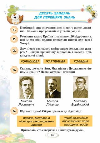 66
Поміркуй, яке значення має пісня у житті люди-
ни. Розкажи про роль пісні у твоїй родині.
Розглянь карту Країни пісень на с. 26 підручника.
Які міста цієї країни найбільш цікаві для тебе?
Чому?
Яку пісню вважають найпершим вокальним жан-
ром? Вибери правильну відповідь і наведи при-
клад такої пісні:
Скажи, що таке гімн. Яка пісня є Державним гім-
ном України? Назви автора її музики:
Що таке дума? Обери правильну відповідь:
1.
2.
3.
4.
КОЛИСКОВА ЖАРТІВЛИВА КОЛЯДКА
Десять завдань
для перевірки знань
Михайло
Вербицький
5.
Микола
Леонтович
Микола
Лисенко
Пригадай, хто створював і виконував думи.
плавна, мелодійна
пісня для заколисування
дитини
українська пісня
про історичні події,
народних героїв
 