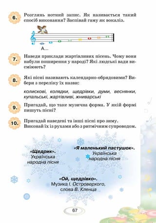 67
8.
9.
10.
Розглянь нотний запис. Як називається такий
спосіб виконання? Заспівай гаму як вокаліз.
Наведи приклади жартівливих пісень. Чому вони
набули поширення у народі? Які людські вади ви-
сміюють?
Які пісні називають календарно-обрядовими? Ви-
бери з переліку їх назви:
колискові, колядки, щедрівки, думи, веснянки,
купальські, жартівливі, жниварські
Пригадай, що таке музична форма. У якій формі
пишуть пісні?
Пригадай наведені та інші пісні про зиму.
Виконай їх із рухами або з ритмічним супроводом.
7.
6.
«Щедрик».
Українська
народна пісня
«Я маленький пастушок».
Українська
народна пісня
«Ой, щедрівко».
Музика І. Островерхого,
слова В. Кленца
А…
 