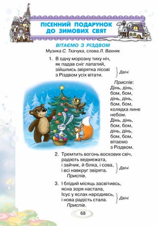 68
ВІТАЄМО З РІЗДВОМ
Музика С. Ткачука, слова Л. Вахняк
	 Приспів:
Дінь, дінь,
бом, бом,
дінь, дінь,
бом, бом,
колядка лине
небом.
Дінь, дінь,
бом, бом,
дінь, дінь,
бом, бом,
вітаємо
з Різдвом.
2.	 Тремтить вогонь воскових свіч,
радіють ведмежата,
і зайчик, й білка, і сова,
і всі навкруг звірята. 	
	 Приспів.
3.	 І блідий місяць засвітивсь,
ясна зоря настала,
Ісус у яслах народивсь,
і нова радість стала.
	 Приспів.
ПIСЕННИЙ ПОДАРУНОК
ДО ЗИМОВИХ СВЯТ
Двічі
Двічі
Двічі
1.	 В одну морозну тиху ніч,
як падав сніг лапатий,
зійшлись звірятка лісові
з Різдвом усіх вітати.
 