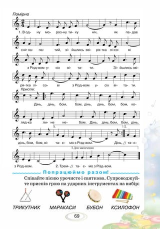 69
ТРИКУТНИК	 МАРАКАСИ	 БУБОН	 КСИЛОФОН
Співайте пісню урочисто і святково. Супроводжуй-
те приспів грою на ударних інструментах на вибір:
П о п р а ц ю й м о р а з о м!
Помірно
1. В од- ну мо- роз-ну ти- ху ніч, як па- дав
з Різд-вом у- сіх ві- та- ти. Зі- йшлись зві-
Дінь, дінь, бом, бом, дінь, дінь, бом, бом, ко-
ляд-ка ли- не не- бом. Дінь, дінь, бом, бом, дінь,
дінь, бом, бом, ві- та- є- мо з Різд-вом. Дінь, // та- є-
з Різд-вом. 2. Трем- // та- є- мо з Різд-вом.
сніг ла- па- тий, зі- йшлись зві- ря-тка лі-со- ві
Приспів:
ря-тка лі- со- ві з Різд-вом у- сіх ві- та- ти.
 