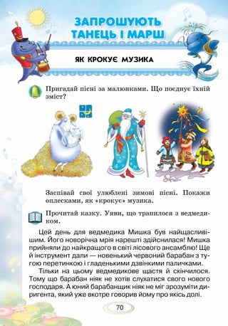 470
ЯК КРОКУЄ МУЗИКА
Пригадай пісні за малюнками. Що поєднує їхній
зміст?
Заспівай свої улюблені зимові пісні. Покажи
оплесками, як «крокує» музика.
Прочитай казку. Уяви, що трапилося з ведмеди-
ком.
Цей день для ведмедика Мишка був найщасливі-
шим. Його новорічна мрія нарешті здійснилася! Мишка
прийняли до найкращого в світі лісового ансамблю! Ще
й інструмент дали — новенький червоний барабан з ту-
гою перетинкою і гладенькими дзвінкими паличками.
Тільки на цьому ведмедикове щастя й скінчилося.
Тому що барабан ніяк не хотів слухатися свого нового
господаря. А юний барабанщик ніяк не міг зрозуміти ди-
ригента, який уже вкотре говорив йому про якісь долі.
ЗАПРОШУЮТЬ
ТАНЕЦЬ І МАРШ
 
