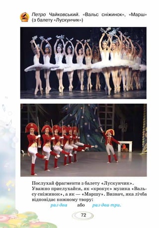 72
Петро Чайковський. «Вальс сніжинок», «Марш»
(з балету «Лускунчик»)
Послухай фрагменти з балету «Лускунчик».
Уважно прислухайся, як «крокує» музика «Валь-
су сніжинок», а як — «Маршу». Визнач, яка лічба
відповідає кожному твору:
раз-два або раз-два-три.
 