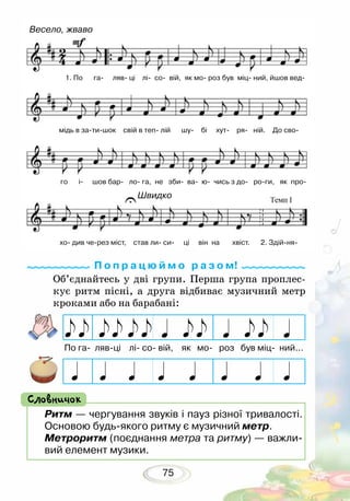 75
Об’єднайтесь у дві групи. Перша група проплес-
кує ритм пісні, а друга відбиває музичний метр
кроками або на барабані:
П о п р а ц ю й м о р а з о м!
Ритм — чергування звуків і пауз різної тривалості.
Основою будь-якого ритму є музичний метр.
Метроритм (поєднання метра та ритму) — важли-
вий елемент музики.
Словничок
По га- ляв-ці лі- со- вій, як мо- роз був міц- ний...
Весело, жваво
Швидко
1. По га ляв ці лі со вій, як мо роз був міц ний, йшов вед
мідь в затишок свій в теп лій шу бі хут ря ній. До сво
го і шов бар ло га, не зби ва ю чись з до роги, як про
хо див через міст, став ли си ці він на хвіст. 2. Здійня
 