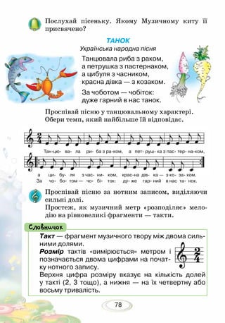 78
Послухай пісеньку. Якому Музичному киту її
присвячено?
ТАНОК
Українська народна пісня
Танцювала риба з раком,
а петрушка з пастернаком,
а цибуля з часником,
красна дівка — з козаком.
За чоботом — чобіток:
дуже гарний в нас танок.
Проспівай пісню у танцювальному характері.
Обери темп, який найбільше їй відповідає.
Такт — фрагмент музичного твору між двома силь-
ними долями.
Розмір тактів «вимірюється» метром і
позначається двома цифрами на почат-
ку нотного запису.
Верхня цифра розміру вказує на кількість долей
у такті (2, 3 тощо), а нижня — на їх четвертну або
восьму тривалість.
Словничок
Проспівай пісню за нотним записом, виділяючи
сильні долі.
Простеж, як музичний метр «розподіляє» мело-
дію на рівновеликі фрагменти — такти.
Тан-цю- ва- ла ри- ба з ра-ком, а пет- руш- ка з пас- тер- на-ком,
а ци- бу- ля з час- ни- ком, крас-на дів- ка — з ко- за- ком.
За чо- бо- том — чо- бі- ток: ду- же гар- ний в нас та- нок.
 