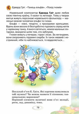79
Едвард Гріг. «Танець ельфів», «Похід гномів»
Норвезький композитор Едвард Гріг дуже любив
свою північну країну, її казки та легенди. Тому у творах
митця живуть персонажі норвезького фольклору — ма-
ленькі казкові чоловічки ельфи та гноми.
Ельфи — ніжні, тендітні, з прозорими крильцями.
Вдень вони весело й безтурботно пурхають серед квітів
у чарівному танку. А вночі світяться, немов маленькі ліх-
тарики, вказуючи шлях тим, хто заблукав.
Гноми живуть у печерах, горах і лісах. За легендами,
вони охороняють підземні скарби. Їх танок жвавий і не-
стримний, ніби то наближається, то віддаляється…
Послухай п’єси Е. Гріга. Які картини намалювала
тобі музика? Чи можна назвати її пісенною; тан-
цювальною; маршовою?
Порівняй елементи музичної мови п’єс: мелодії,
ритм, лад, динаміку, темп.
 