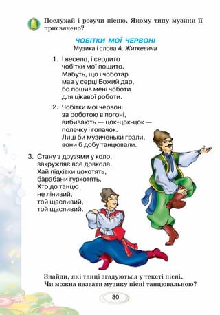 80
Послухай і розучи пісню. Якому типу музики її
присвячено?
ЧОБІТКИ МОЇ ЧЕРВОНІ
Музика і слова А. Житкевича
1.	 І весело, і сердито
чобітки мої пошито.
Мабуть, що і чоботар
мав у серці Божий дар,
бо пошив мені чоботи
для цікавої роботи.
2.	 Чобітки мої червоні
за роботою в погоні,
вибивають — цок-цок-цок —
полечку і гопачок.
Лиш би музиченьки грали,
вони б добу танцювали.
Знайди, які танці згадуються у тексті пісні.
Чи можна назвати музику пісні танцювальною?
3. 	Стану з друзями у коло,
закружляє все довкола.
Хай підківки цокотять,
барабани гуркотять.
Хто до танцю
не лінивий,
той щасливий,
той щасливий.
 
