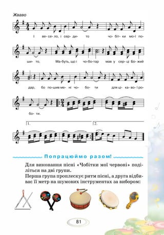 81
І ве се ло, і сер ди то чо біт ки мої по
ши то. Мабуть, що і чоботар мав у сер ці Бо жий
дар, бо пошив ме ні чо бо ти для ці ка во ї ро
бо ти.
Жваво
Для виконання пісні «Чобітки мої червоні» поді-
літься на дві групи.
Перша група проплескує ритм пісні, а друга відби-
ває її метр на шумових інструментах за вибором:
П о п р а ц ю й м о р а з о м!
 