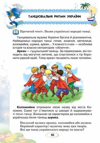 8276
Прочитай текст. Назви українські народні танці.
Танцювальна музика України багата й різноманітна.
Найвідоміші народні танці: гопак, козачок, метелиця,
коломийка, шумка, аркан… У кожного з них — особлива
історія та власне неповторне «обличчя».
Аркан — гуцульський танець. За переказами, він по-
ходить від могутніх легенів, що спустилися з гір боро-
нити рідний край. Тому аркан танцюють лише чоловіки.
Коломийки отримали свою назву від міста Ко­
ломия. Саме тут з’явилися ці швидкі й задерикува-
ті пісні-танці. Близькою за характером до коломийок є
українська пісня-танець шумка.
Послухай музику аркану, коломийки або шумки.
Порівняй характер і музичну мову цих творів.
Які ще танці українського народу ти знаєш?
ТАНЦЮВАЛЬНІ РИТМИ УКРАЇНИ
 