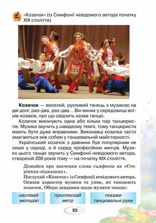8377
«Козачок» (із Симфонії невідомого автора початку
ХІХ століття)
Козачок — веселий, рухливий танець з музикою на
дві долі: раз-два, раз-два… Він виник у середо­вищі вої-
нів-козаків, про що свідчить назва танцю.
Козачок виконують одна або кілька пар танцюрис-
тів. Музика звучить у швидкому темпі, тому танцюристи
мають бути дуже вправними. Виконавці козачка часто
змагаються між собою у танцювальній майстерності.
Український козачок з давнини був популярним не
лише у народі, а й серед професійних митців. Музи-
ка цього танцю звучить у Симфонії невідомого автора,
створеній 200 років тому — на початку ХІХ століття.
Дізнайся про значення слова симфонія на «Сто-
рінках-підказках».
Послухай «Козачок» із Симфонії невідомого автора.
Опиши характер музики та уяви, як танцюють
козачок. Обери завдання щодо музики танцю:
наспівай
мелодію
проплескай
метр
покажи
танцювальні рухи
 