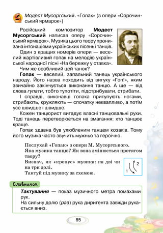 85
Модест Мусоргський. «Гопак» (з опери «Сорочин-
ський ярмарок»)
Російський композитор Модест
Мусоргський написав оперу «Сорочин-
ський ярмарок». Музика цього твору прони-
зана інтонаціями українських пісень і танців.
Один з кращих номерів опери — весе-
лий жартівливий гопак на мелодію україн-
ської народної пісні «На бережку у ставка».
Чим же особливий цей танок?
Гопак — веселий, запальний танець українського
народу. Його назва походить від вигуку «Гоп!», яким
звичайно закінчується виконання танцю. А ще — від
слова гупати, тобто тупотіти, підстрибувати, стрибати.
І справді, виконавці гопака притупують ногами,
стрибають, кружляють — спочатку неквапливо, а потім
усе швидше і швидше.
Кожен танцюрист вигадує власні танцювальні рухи.
Тоді танець перетворюється на змагання: хто танцює
краще.
Гопак здавна був улюбленим танцем козаків. Тому
його музика часто звучить мужньо та героїчно.
Послухай «Гопак» з опери М. Мусоргського.
Яка музика танцю? Як вона змінюється протягом
твору?
Визнач, як «крокує» музика: на дві чи
на три долі.
Тактуй під музику за схемою.
Тактування — показ музичного метра помахами
рук.
На сильну долю (раз) рука диригента завжди руха-
ється вниз.
Словничок
1
2
 