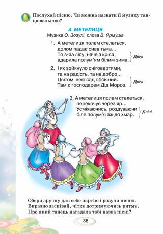 86
Обери зручну для себе партію і розучи пісню.
Виразно заспівай, чітко дотримуючись ритму.
Про який танець нагадала тобі назва пісні?
Послухай пісню. Чи можна назвати її музику тан-
цювальною?
А МЕТЕЛИЦЯ
Музика О. Зозулі, слова В. Ярмуша
Двічі
Двічі
Двічі
1.	 А метелиця полем стелеться,
долом падає сива тьма...
То з-за лісу, наче з кріса,
вдарила полум’ям білим зима. 	
2.	 І як зойкнуло сніговертями,
та на радість, та на добро...
Цвітом інею сад обсіяний.
Там є господарем Дід Мороз.
3. А метелиця полем стелеться,
перекочує через яр...
Усміхаючись, роздуваючи
біле полум’я аж до хмар.
 