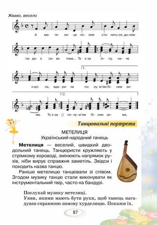 87
МЕТЕЛИЦЯ
Український народний танець
Метелиця — веселий, швидкий дво-
дольний танець. Танцюристи кружляють у
стрімкому хороводі, змінюють напрямок ру-
хів, ніби вирує справжня заметіль. Звідси і
походить назва танцю.
Раніше метелицю танцювали зі співом.
Згодом музику танцю стали виконувати як
інструментальний твір, часто на бандурі.
	
Послухай музику метелиці.
Уяви, якими мають бути рухи, щоб танець нага-
дував справжню зимову хурделицю. Покажи їх.
Жваво, весело
А ме те ли ця по лем сте литься, долом
з крі са, вда ри ла по лу м’ям бі лим зи
ма. То зза // по лу м’ям бі лим зи ма.
па да є си ва тьма... То зза лі су, на че
Танцювальні портрети
 