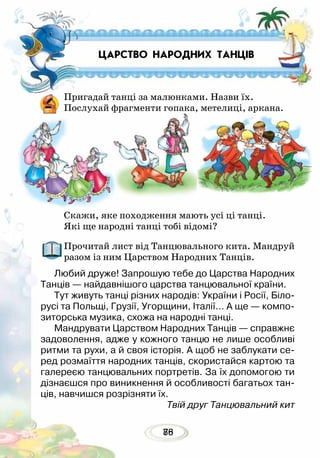8876
Пригадай танці за малюнками. Назви їх.
Послухай фрагменти гопака, метелиці, аркана.
Скажи, яке походження мають усі ці танці.
Які ще народні танці тобі відомі?
Прочитай лист від Танцювального кита. Мандруй
разом із ним Царством Народних Танців.
Любий друже! Запрошую тебе до Царства Народних
Танців — найдавнішого царства танцювальної країни.
Тут живуть танці різних народів: України і Росії, Біло-
русі та Польщі, Грузії, Угорщини, Італії… А ще — компо-
зиторська музика, схожа на народні танці.
Мандрувати Царством Народних Танців — справжнє
задоволення, адже у кожного танцю не лише особливі
ритми та рухи, а й своя історія. А щоб не заблукати се-
ред розмаїття народних танців, скористайся картою та
галереєю танцювальних портретів. За їх допомогою ти
дізнаєшся про виникнення й особливості багатьох тан-
ців, навчишся розрізняти їх.
Твій друг Танцювальний кит
ЦАРСТВО НАРОДНИХ ТАНЦІВ
 