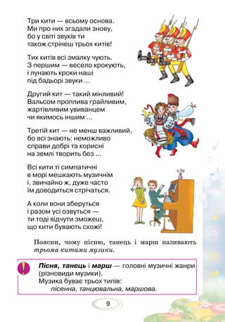 9
Пісня, танець і марш — головні музичні жанри
(різновиди музики).
Музика буває трьох типів:
пісенна, танцювальна, маршова.
Три кити — всьому основа.
Ми про них згадали знову,
бо у світі звуків ти
також стрінеш трьох китів!
Тих китів всі змалку чують.
З першим — весело крокують,
і лунають кроки наші
під бадьорі звуки …
Другий кит — такий мінливий!
Вальсом проплива грайливим,
жартівливим увиванцем
чи якимось іншим …
Третій кит — не менш важливий,
бо всі знають: неможливо
справи добрі та корисні
на землі творить без …
Всі кити ті симпатичні
в морі мешкають музичнім
і, звичайно ж, дуже часто
їм доводиться стрічаться.	
А коли вони зберуться
і разом усі озвуться —
ти тоді відчути зможеш,
що кити бувають схожі!
Поясни, чому пісню, танець і марш називають
трьома китами музики.
 