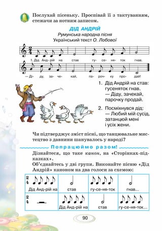 90
1. Дід Анд рій на став гу се ня ток гнав.
— Ді ду, за че кай, па роч ку про дай!
Послухай пісеньку. Проспівай її з тактуванням,
стежачи за нотним записом.
ДІД АНДРІЙ
Румунська народна пісня
Український текст О. Лобової
Чи підтверджує зміст пісні, що танцювальне мис-
тецтво з давнини шанувалось у народі?
Дізнайтеся, що таке канон, на «Сторінках-під-
казках».
Об’єднайтесь у дві групи. Виконайте пісню «Дід
Андрій» каноном на два голоси за схемою:
П о п р а ц ю й м о р а з о м!
2.	 Посміхнувся дід:
— Любий мій сусід,
затанцюй мені
і усіх жени.
1.	 Дід Андрій на став:
гусеняток гнав.
— Діду, зачекай,
парочку продай.
 