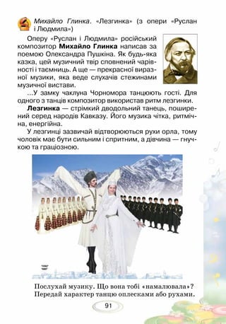 91
Михайло Глинка. «Лезгинка» (з опери «Руслан
і Людмила»)
Оперу «Руслан і Людмила» російський
композитор Михайло Глинка написав за
поемою Олександра Пушкіна. Як будь-яка
казка, цей музичний твір сповнений чарів-
ності і таємниць. А ще — прекрасної вираз-
ної музики, яка веде слухачів стежинами
музичної вистави.	
…У замку чаклуна Чорномора танцюють гості. Для
одного з танців композитор використав ритм лезгинки.
Лезгинка — стрімкий дводольний танець, пошире-
ний серед народів Кавказу. Його музика чітка, ритміч-
на, енергійна.
У лезгинці зазвичай відтворюються рухи орла, тому
чоловік має бути сильним і спритним, а дівчина — гнуч-
кою та граціозною.
Послухай музику. Що вона тобі «намалювала»?
Передай характер танцю оплесками або рухами.
 