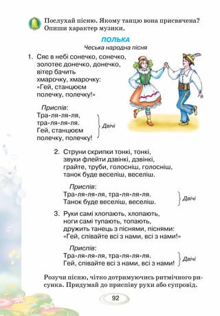92
Послухай пісню. Якому танцю вона присвячена?
Опиши характер музики.
ПОЛЬКА
Чеська народна пісня
1.	 Сяє в небі сонечко, сонечко,
золотеє донечко, донечко,
вітер бачить
хмарочку, хмарочку:
«Гей, станцюєм
полечку, полечку!»
Приспів:
Тра-ля-ля-ля,
тра-ля-ля-ля.
Гей, станцюєм
полечку, полечку!
2.	 Струни скрипки тонкі, тонкі,
звуки флейти дзвінкі, дзвінкі,
грайте, труби, голосніш, голосніш,
танок буде веселіш, веселіш.
Приспів:
Тра-ля-ля-ля, тра-ля-ля-ля.
Танок буде веселіш, веселіш. 		
3.	 Руки самі хлопають, хлопають,
ноги самі тупають, топають,
дружить танець з піснями, піснями:
«Гей, співайте всі з нами, всі з нами!»
Приспів:
Тра-ля-ля-ля, тра-ля-ля-ля.
Гей, співайте всі з нами, всі з нами!
Розучи пісню, чітко дотримуючись ритмічного ри-
сунка. Придумай до приспіву рухи або супровід.
Двічі
Двічі
Двічі
 