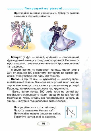 9577
Пригадайте танці за малюнками. Доберіть до кож-
ного з них відповідний опис.
Менует (з фр. — малий, дрібний) — старовинний
французький танець у тридольному розмірі. Його вико-
нують парами, рухаючись маленькими кроками, плавно
та граціозно.
Менует виник як народний танець, однак уже в
XVII ст. (майже 400 років тому) потрапив до замків і па-
лаців і став улюбленим бальним танцем.
Вальс (з фр. та нім. — кружляти) — найпопулярні-
ший бальний танець. Він може мати різний темп і харак-
тер, проте завжди створюється у тридольному розмірі.
Пари, що танцюють вальс, весь час кружляють.
Вальс виник понад 300 років тому на основі ав-
стрійського лендлера та інших народних танців Австрії,
Німеччини і Чехії. Згодом він перетворився на бальний
танець, набувши граціозності й витонченості.
Поміркуйте, чим схожі ці танці.
Чому їх називають бальними?
Послухайте менует і вальс на вибір.
Тактуйте на три долі за схемою.
П о п р а ц ю й м о р а з о м!
1
2
3
 