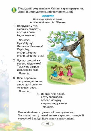 96
Послухай і розучи пісню. Опиши характер музики.
Який її метр: дводольний чи тридольний?
ЗОЗУЛЯ
Польська народна пісня
Український текст М. Фіненка
Виконай пісню з рухами або тактуванням.
Чи знаєш ти, у ритмі якого народного танцю її
створено? Знайди його назву в тексті пісні.
1.	 Подружки у гаю
пісеньку співають,
а зозуля сива
їм допомагає.
Приспів:
Ку-ку! Ку-ку!
Ля-ля-ля! Ля-ля-ля!
О-ді-рі-ді,
о-ді-рі-ді-ді-на,
о-ді-рі-ді-ді-на, у-ха!
2.	 Чуєш, гра сопілка
весело та дзвінко?
Тільки-но заграє —
йде луна по гаю.
Приспів.
3.	 Пісні переливи
з вітром відлітають,
а про що ті співи —
то зозуля знає.
Приспів.
4.	 Як закінчим пісню,
другу заспіваєм,
весело мазурку
вихром закружляєм.
Приспів.
 