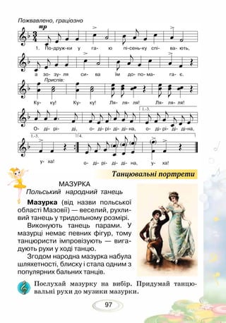 97
МАЗУРКА
Польський народний танець
Мазурка (від назви польської
області Мазовії) — веселий, рухли-
вий танець у тридольному розмірі.
Виконують танець парами. У
мазурці немає певних фігур, тому
танцюристи імпровізують — вига­
дують рухи у ході танцю.
Згодом народна мазурка набула
шляхетності, блиску і стала одним з
популярних бальних танців.
Послухай мазурку на вибір. Придумай танцю-
вальні рухи до музики мазурки.
Танцювальні портрети
Пожвавлено, граціозно
1.	 По-друж-ки у га- ю пі-сень-ку спі- ва- ють,
а зо- зу- ля си- ва їм до- по- ма- га- є.
Приспів:
Ку- ку! Ку- ку! Ля- ля- ля! Ля- ля- ля!
О- ді- рі- ді, о- ді- рі- ді- ді- на, о- ді- рі- ді- ді-на,
о- ді- рі- ді- ді- на, у- ха!у- ха!
 