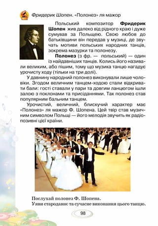 98
Фридерик Шопен. «Полонез» ля мажор
Польський композитор Фридерик
Шопен жив далеко від рідного краю і дуже
сумував за Польщею. Свою любов до
батьківщини він передав у музиці, де зву-
чать мотиви польських народних танців,
зокрема мазурки та полонезу.
Полонез (з фр. — польський) — один
із найдавніших танців. Колись його назива-
ли великим, або пішим, тому що музика танцю нагадує
урочисту ходу (тільки на три долі).
У давнину народний полонез виконували лише чоло-
віки. Згодом величним танцем-ходою стали відкрива-
ти бали: гості ставали у пари та довгим ланцюгом ішли
залою з поклонами та присіданнями. Так полонез став
популярним бальним танцем.
Урочистий, величний, блискучий характер має
«Полонез» ля мажор Ф. Шопена. Цей твір став музич-
ним символом Польщі — його мелодія звучить як радіо-
позивні цієї країни.
Послухай полонез Ф. Шопена.
Уяви стародавнє та сучасне виконання цього танцю.
 