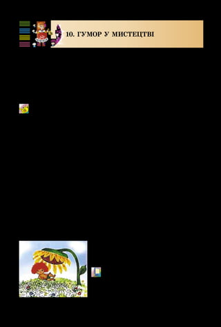 100
10. ГУМОР У МИСТЕЦТВІ
Українці славляться своїм добрим гумором. У каз­
ках, прислів’ях, народних піснях часто висміюються не­
роби, ледарі, нечупари. Народ віками здобував істину:
праця людину годує, а лінь марнує. Про це і в пісні
співається: Гриць не любить працювати і завжди при­
кидається хворим.
Грицю, Грицю, до роботи!
Українська народна пісня
Цей ледачий Гриць дуже схо­
жий на Антошку з відомого мульт­
фільму.
М/ф «Антошка» (фрагмент).
Кадр з м/ф «Антошка»
 