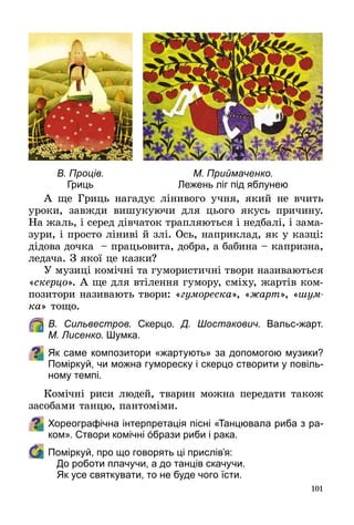 101
А ще Гриць нагадує лінивого учня, який не вчить
уроки, завжди вишукуючи для цього якусь причину.
На жаль, і серед дівчаток трапляються і недбалі, і зама­
зури, і просто ліниві й злі. Ось, наприклад, як у казці:
дідова дочка  – працьовита, добра, а бабина – капризна,
ледача. З якої це казки?
У музиці комічні та гумористичні твори називаються
«скерцо». А ще для втілення гумору, сміху, жартів ком­
позитори називають твори: «гумореска», «жарт», «шум­
ка» тощо.
	 В. Сильвестров. Скерцо. Д. Шостакович. Вальс-жарт.
М. Лисенко. Шумка.
Як саме композитори «жартують» за допомогою музики?
Поміркуй, чи можна гумореску і скерцо створити у повіль-
ному темпі.
Комічні риси людей, тварин можна передати також
засобами танцю, пантоміми.
Хореографічна інтерпретація пісні «Танцювала риба з ра-
ком». Створи комічні όбрази риби і рака.
	 Поміркуй, про що говорять ці прислів’я:
До роботи плачучи, а до танців скачучи.
Як усе святкувати, то не буде чого їсти.
М. Приймаченко.
Лежень ліг під яблунею
В. Проців.
Гриць
 