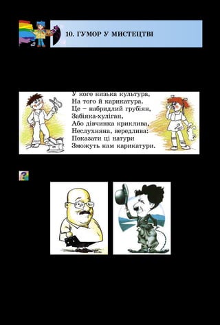 102
10. ГУМОР У МИСТЕЦТВІ
Твори мистецтва бувають не лише серйозними, а й
та­ки­ми, що викликають посмішку. «Смішне» мистецтво
ство­рюють художники-графіки. Ніщо так не розсмішить
і не покращить настрою, як дружній шарж або карика­
тура.
У кого низька культура,
На того й карикатура.
Це – набридлий грубіян,
Забіяка-хуліган,
Або дівчинка криклива,
Неслухняна, вередлива:
Показати ці натури
Зможуть нам карикатури.
А добродушно-гумористичні зображення конкретних
людей називають дружніми шаржами.
Чому ці портрети викликають посмішку?
Існують книжки зі смішними історіями – не напи­
саними, а намальованими. Усі події, що відбуваються з
персонажами такої розповіді, показано на чорно-білих
або кольорових картинках з коротенькими написами.
Такі розмальовані книжки називають коміксами.
 