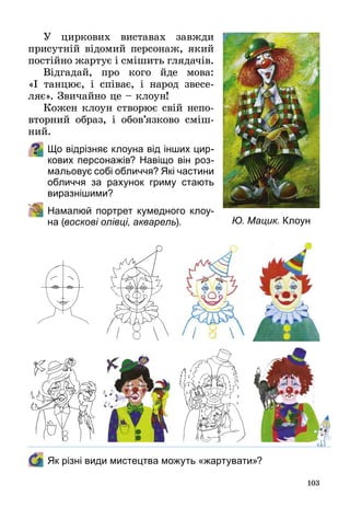 103
У циркових виставах завжди
присутній відомий персонаж, який
постійно жартує і смішить глядачів.
Відгадай, про кого йде мова:
«І  танцює, і співає, і народ звесе­
ляє». Звичайно це – клоун!
Кожен клоун створює свій непо­
вторний образ, і обов’язково сміш­
ний.
Що відрізняє клоуна від інших цир-
кових персонажів? Навіщо він роз-
мальовує собі обличчя? Які частини
обличчя за рахунок гриму стають
виразнішими?
	 Намалюй портрет кумедного клоу-
на (воскові олівці, акварель).  
	 Як різні види мистецтва можуть «жартувати»?
Ю. Мацик. Клоун
 