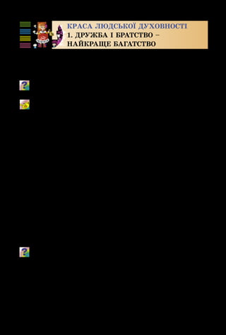 104
Краса людської духовності
1. ДРУЖБА І БРАТСТВО –
НАЙКРАЩЕ БАГАТСТВО
Як часто ми використовуємо слова «дружба», «вір­
ність», «справжній друг»! А чи знаєш ти, що вони озна­
чають?
Поясни прислів’я: «Де незгода, там часто шкода»; «Без вір­
ного друга великая туга».
Справжній друг
Музика Б. Савельєва, вірші М. Пляцковського
Різні види мистецтва також «дружать» між собою: музика,
живопис, театр, кіно. Наведи приклади цієї «дружби».
Часто справжня дружба починається з дитинства.
А дитинство – одна з улюблених тем митців. Вони ство­
рювали дитячі портрети і дитячі музичні брази – «му­
зичні портрети» – з особливою любов’ю і натхненням.
 