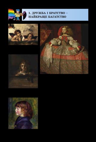 106
1. ДРУЖБА І БРАТСТВО –
НАЙКРАЩЕ БАГАТСТВО
Віддавна й до сьогодення од­
ними з улюблених образів у мис­
тецтві були й залишаються діти:
більші і менші, старші і зовсім
малятка, школярі й підлітки.
На картинах відомих митців одні
з них слухняно сидять, інші біга­
ють, стрибають, співають і танцю­
ють, а деяких зображено навіть у
вигляді янголяток із крильцями.
На портреті іспанської прин­
цеси зображена маленька дівчин­
ка в розкішному вбранні, яка
Рафаель. Сикстинська
мадонна. Фрагмент
Д. Веласкес.
Портрет інфанти Маргарити
Рембрандт.
Портрет Тітуса
Ренуар. Портрет сина
 