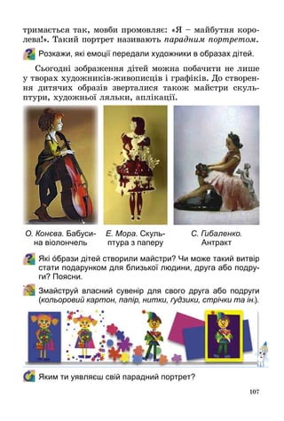 107
тримається так, мовби промовляє: «Я – майбутня коро­
лева!». Такий портрет називають парадним портретом.
Розкажи, які емоції передали художники в образах дітей.
Сьогодні зображення дітей можна побачити не лише
у творах художників-живописців і графіків. До створен­
ня дитячих образів зверталися також майстри скуль­
птури, художньої ляльки, аплікації.
Які όбрази дітей створили майстри? Чи може такий витвір
стати подарунком для близької людини, друга або подру-
ги? Поясни.
	 Змайструй власний сувенір для свого друга або подруги
(кольоровий картон, папір, нитки, ґудзики, стрічки та ін.).
	 Яким ти уявляєш свій парадний портрет?
О. Конєва. Бабуси-
на віолончель
С. Гибаленко.
Антракт
Е. Мора. Скуль-
птура з паперу
 