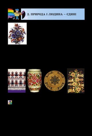 110
2. ПРИРОДА І ЛЮДИНА – ЄДИНІ
Добре знайоме це кожній людині –
Вона і природа одвічно єдині.
Природа людину вдягає, годує,
Приносить їй радість, здоров’я дарує.
Ходімо до неї, почуєм пташину,
Там пахне чебрець і цвіте конюшина…
Малюють художники, нею натхненні,
Свої неповторні картини численні.
Життя людини завжди було тісно
пов’язане з природою. Краса навколишнього світу нади­
хає людину на створення рукотворної краси. Вишивка,
розпис, вироби з дерева та глини, витинанки прикраша­
ли оселю, одяг, щоб людина завжди відчувала радість
життя.
Які мотиви використали художники для прикрашання пред-
метів побуту? Які оздоблені орнаментом предмети ти зу-
стрічав у своєму оточенні? Що означає слово «орнамент»?
Одним з найдавніших видів народної творчості вважа­
ють витинанку. Спочатку зі шкіри, а пізніше з паперу
українці могли легко вирізати силуети рослин, тварин,
людей, навіть архітектурних споруд. Такі витинанки
Вишивка Розпис ТкацтвоРізьблення
М. Тимченко.
Композиція
 