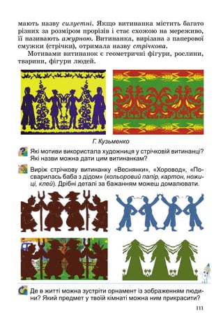 111
мають назву силуетні. Якщо витинанка містить багато
різних за розміром прорізів і стає схожою на мереживо,
її називають ажурною. Витинанка, вирізана з паперової
смужки (стрічки), отримала назву стрічкова.
Мотивами витинанок є геометричні фігури, рослини,
тварини, фігури людей.
Які мотиви використала художниця у стрічковій витинанці?
Які назви можна дати цим витинанкам?
	 Виріж стрічкову витинанку «Веснянки», «Хоровод», «По-
сварилась баба з дідом» (кольоровий папір, картон, ножи-
ці, клей). Дрібні деталі за бажанням можеш домалювати.
	 Де в житті можна зустріти орнамент із зображенням люди-
ни? Який предмет у твоїй кімнаті можна ним прикрасити?
Г. Кузьменко
 