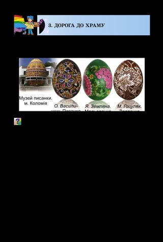 114
3. ДОРОГА ДО ХРАМУ
На весь світ славляться своєю композицією, мініа­
тюрним візерунком і вишуканим колоритом українські
писанки. Виконуються вони в техніці воскового розпису.
Які зображення переважають на писанках, мальованках,
дряпанках?
Цікаво, що писанкарство – один з найдавніших видів
декоративного мистецтва. Щоб створити писанку, треба
знати й розуміти її символіку.
Червоний колір на писанці символізує життя, вогонь;
жовтий – сонце, місяць, зорі, урожай; блакитний (си­
ній) – небо, повітря, воду; зелений – пробудження при­
роди, весну; коричневий, чорний – землю.
Знаки-символи: крапочки  – зерно, що проростає;
коло – сонечко; хвилясті та зигзагоподібні лінії – вода
(річки, озера, дощ); квадрати та ромби  – зорана зем­
ля; вазон  – дерево життя; риба  – родючість, здоров’я;
олень – довголіття і багатство; птахи – передвісники вес­
ни; хрест – очищення; жіноча фігурка – Берегиня. Пи­
санка «Берегиня» в народній міфології – це символ усьо­
го живого, що існує в природі. Вона зберігається цілий
рік і оберігає родину від лиха.
 