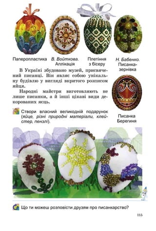 115
В Україні збудовано музей, присвяче­
ний писанці. Він являє собою унікаль­
ну будівлю у вигляді вкритого розписом
яйця.
Народні майстри виготовляють не
лише писанки, а й інші цікаві види де­
корованих яєць.
	 Створи власний великодній подарунок
(яйце, різні природні матеріали, клей-
стер, пензлі).
Паперо­пластика В. Войткова.
Аплікація
Плетіння
з бісеру
Н. Бабенко.
Писанка-
зернівка
Писанка
Берегиня
	 Що ти можеш розповісти друзям про писанкарство?
 