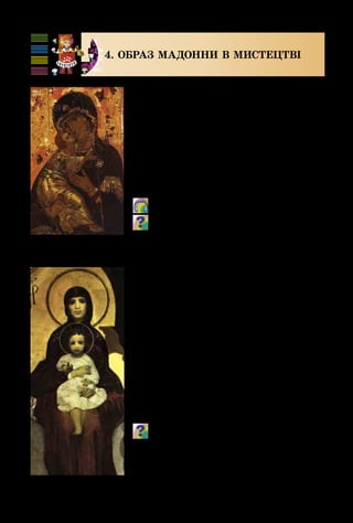 116
4. ОБРАЗ МАДОННИ В МИСТЕЦТВІ
Божа Матір з немовлям часто зо­
бражується в мистецтві. Цей образ у
творах образотворчого мистецтва ми
можемо зустріти під назвами «Ма­
донна», «Богоматір», «Свята Марія».
А композитори та музиканти, звер­
таючись до Божої Матері, велично
промовляли: «Ave Maria!» («Радуй­
ся, Маріє!»)
  Ф. Шуберт. Аve Maria.
Які почуття викликає в тебе музика
Ф. Шуберта? Як регістр, тембр голосу
співачки передають високу духовність му-
зики? Яка роль супроводу? Чи може він
бути іншим, важким, акордовим?
Одна з найдавніших ікон Воло­
димирська Богоматір передає високу
материнську любов. Трепетні почуття
охоплюють усіх, хто дивиться на Бого­
родицю. Вона з любов’ю при­гортає до
себе свою дитину, віддаючи їй усю
ніжність і тепло свого серця.
На обличчі Богоматері з немовлям
художника Михайла Врубеля – вели­
ка скорбота. Не можна відірвати по­
гляду від величезних темних очей.
Як художники оспівують благородну
красу материнства?
Ікона Володимир-
ської Богоматері
М. Врубель. Богоматір з немовлям
 