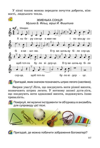 117
У пісні також можна передати почуття доброти, ніж­
ності, людського тепла.
Жменька сонця 
Музика Б. Фільц, вірші Й. Фиштика
Пригадай, яким значком позначають штрих легато (наспівно).
Зверни увагу! Ліги, що поєднують ноти різної висоти,
позначають штрих легато. У нотному записі дуги-ліги,
що поєднують ноти однакової висоти, подовжують їхню
тривалість.
Поміркуй, які музичні інструменти ти об’єднаєш в ансамбль
для супроводу цієї пісні.
	 Пригадай, де можна побачити зображення Богоматері?
 