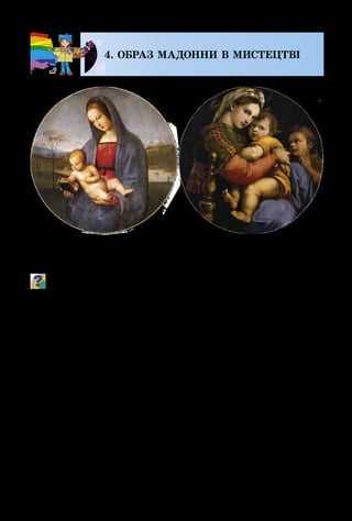 118
4. ОБРАЗ МАДОННИ В МИСТЕЦТВІ
Які почуття викликають у тебе ці картини?
Образ Мадонни був улюбленим у творчості італій­
ського художника Рафаеля. Зображені на тлі краєвидів
з далекими обріями, що тануть у повітряній імлі, ці не­
земні жінки були ніжні, лагідні, зворушливі, людяні,
одухотворені, сповнені душевної гармонії.
Образ Мадонни мав за прототипи реальних італійок.
Художник передавав їх пози, обличчя, малюючи плав­
ними лініями, колірними акордами. Виходила неземна
святість і божественна краса!
Леонардо да Вінчі, перед тим, як писати велику і
складну картину, завжди робив замальовки дорослих
людей, дітей, тварин і лише потім обирав той образ,
який найкраще підходить для живописної композиції.
Його картини відтворюють такий світ, у якому людина і
природа, земне і уявне є єдиним і неповторним.
Рафаель.
Мадонна Конестабіле
Рафаель.
Мадонна делла Седіа
 