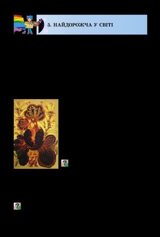 122
5. НАЙДОРОЖЧА У СВІТІ
Український народ склав бага­
то поетичних рядків, мудрих при­
слів’їв, пісень про маму, а талано­
виті майстри присвятили їй безліч
своїх найкращих творів.
На картині Марфи Тимченко
«Ма­донна» мама-птаха ніжно огор­
тає крилами своє дитя, ніби захищає
його від усякого лиха. Ці декоратив­
ні образи переливаються теплими,
золотавими кольорами.
Як ти гадаєш, чому ця декоративна
композиція має таку назву?
Відомі художники часто писали
портрети матерів з дітьми, а деякі із
захопленням увіковічнювали на картинах свої родини, як
це зробив Пітер Пауль Рубенс сотні років тому. А Зінаїда
Се­ребрякова зуміла зобразити себе зі своїми донечками.
Поміркуй і скажи, які почуття намагалися передати худож­
ники-живописці у своїх портретах.
Біля кого найтепліше?
Біля сонця, – шепче поле
І стернею небо коле,
Гріє лапки журавлів,
Вигляда сімох вітрів.
– Біля ватри, – мовить тато, –
Коли хочеться співати,
Пізнавати сни землі
На пташиному крилі.
– Біля печі, – каже дід, –
Ні печалі, ані бід,
Хоч мороз, як лютий звір,
Що прибіг з Карпатських гір.
«У перині, – дума киця, –
І муркочеться, і спиться».
І калачиком пухнастим
Засинає біля Насті.
– Біля мами, – кажуть діти, –
Завше радісно, як літом,
Навіть вмитися сльозами
Теж найкраще біля мами.
М. Людкевич
М. Тимченко.
Мадонна
 