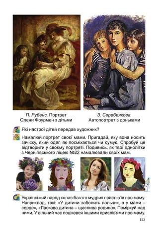 123
Які настрої дітей передав художник?
	 Намалюй портрет своєї мами. Пригадай, яку вона носить
зачіску, який одяг, як посміхається чи сумує. Спробуй це
відтворити у своєму портреті. Подивись, як твої однолітки
з Чернігівського ліцею №22 намалювали своїх мам.
	 Український народ склав багато мудрих прислів’їв про маму.
Наприклад, такі: «У дитини заболить пальчик, а у мами –
серце», «Ласкава дитина – щаслива родина». Поміркуй над
ними. У вільний час поцікався іншими прислів’ями про маму.
П. Рубенс. Портрет  
Олени Фоурмен з дітьми
З. Серебрякова.
Автопортрет з доньками
 