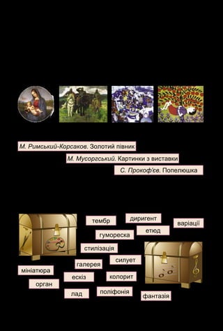 129
3. Назви типи орнаментів, якими оздоблюють предмети побу-
ту. Як називають витинанку, вирізану з паперової стрічки?
4. Закінчи речення: «Перед зображенням людини художник
звертає увагу на…».
Завдання Лясольки і Барвика
1. Які з музичних творів суголосні з картинами за емоційно-об-
разним змістом?
2. Серед цих творів визнач цикл п’єс, балет, оперу.
3. Які з творів, що вивчалися протягом року, належать до геро-
їчних, а які – до фантастичних?
4. Розклади слова у відповідні мистецькі скрині. Які слова тре-
ба розмістити в обох скринях?
тембр
М. Римський-Корсаков. Золотий півник
М. Мусоргський. Картинки з виставки
С. Прокоф’єв. Попелюшка
диригент
варіації
гумореска
етюд
колорит
силует
стилізація
мініатюра
ескіз
поліфонія
фантазія
орган
лад
галерея
 