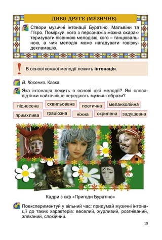 13
	 В. Косенко. Казка.
Яка інтонація лежить в основі цієї мелодії? Які слова-
відтінки найточніше передають музичні образи?
	 Поекспериментуй у вільний час: придумай музичні інтона-
ції до таких характерів: веселий, журливий, розгніваний,
зляканий, спокійний.
піднесена схвильована поетична меланхолійна
задушевнаокриленаграціознапримхлива ніжна
В основі кожної мелодії лежить інтонація.
Створи музичні інтонації Буратіно, Мальвіни та
П’єро. Поміркуй, кого з персонажів можна охарак-
теризувати пісенною мелодією, кого – танцюваль-
ною, а чия мелодія може нагадувати говірку-
декламацію.
ДИВО ДРУГЕ (МУЗИЧНЕ)
Кадри з к/ф «Пригоди Буратіно»
 
