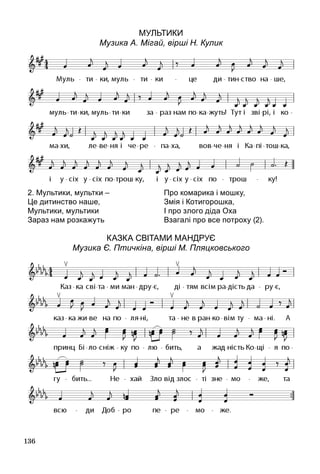 136
Мультики
Музика А. Мігай, вірші Н. Кулик
Казка світами мандрує
Музика Є. Птичкіна, вірші М. Пляцковського
2. Мультики, мультки –
Це дитинство наше,
Мультики, мультики
Зараз нам розкажуть
Про комарика і мошку,
Змія і Котигорошка,
І про злого діда Оха
Взагалі про все потроху (2).
 
